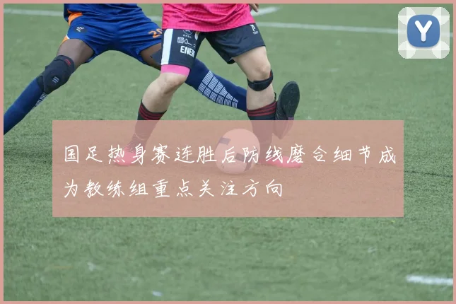 国足热身赛连胜后防线磨合细节成为教练组重点关注方向